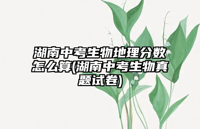 湖南中考生物地理分?jǐn)?shù)怎么算(湖南中考生物真題試卷)