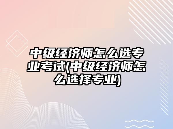 中級經(jīng)濟師怎么選專業(yè)考試(中級經(jīng)濟師怎么選擇專業(yè))