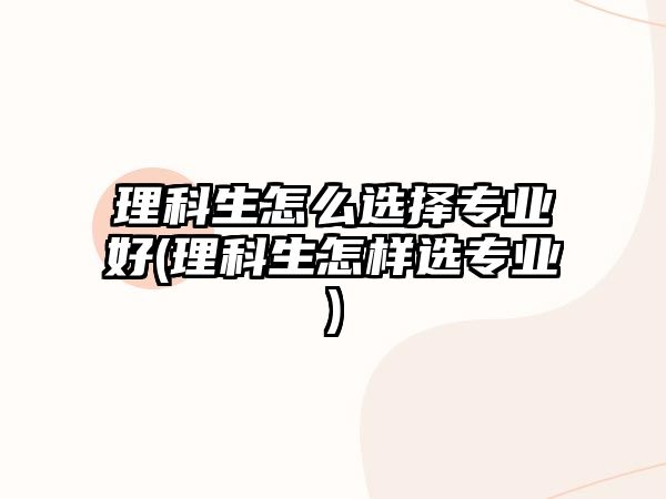 理科生怎么選擇專業(yè)好(理科生怎樣選專業(yè))