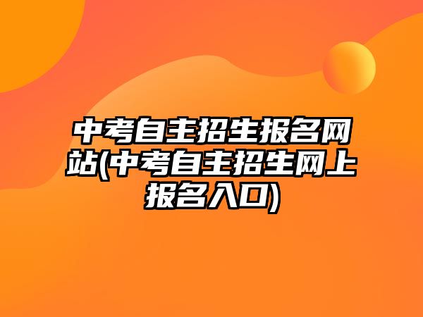 中考自主招生報名網(wǎng)站(中考自主招生網(wǎng)上報名入口)