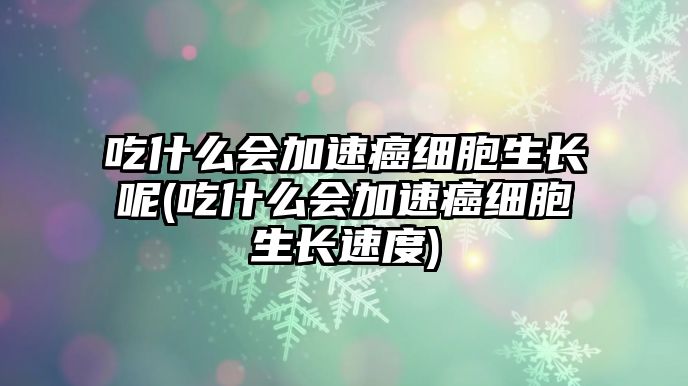 吃什么會(huì)加速癌細(xì)胞生長(zhǎng)呢(吃什么會(huì)加速癌細(xì)胞生長(zhǎng)速度)