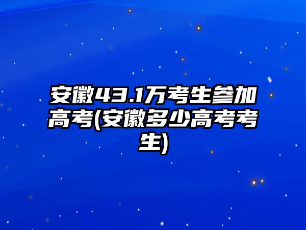 安徽43.1萬考生參加高考(安徽多少高考考生)