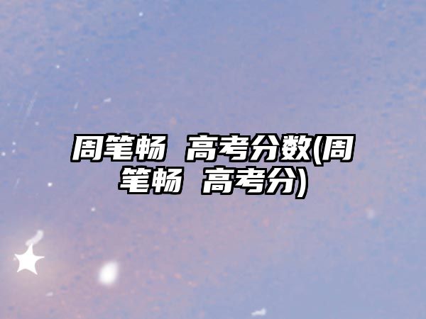 周筆暢 高考分?jǐn)?shù)(周筆暢 高考分)