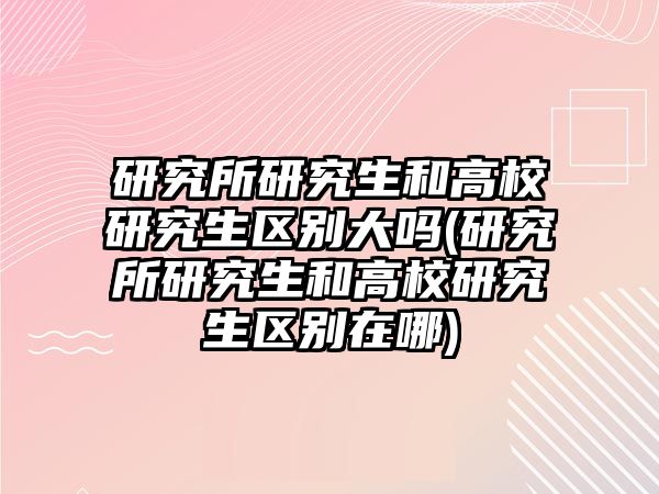 研究所研究生和高校研究生區(qū)別大嗎(研究所研究生和高校研究生區(qū)別在哪)