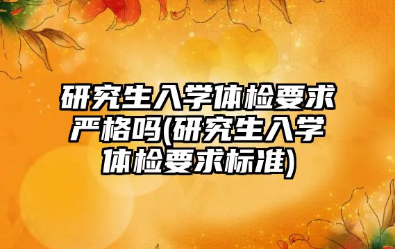 研究生入學體檢要求嚴格嗎(研究生入學體檢要求標準)