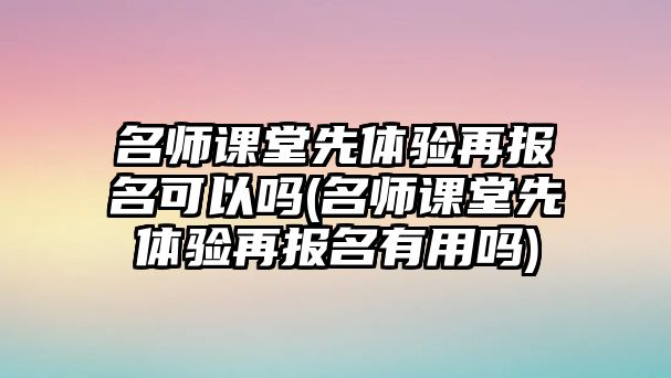 名師課堂先體驗(yàn)再報(bào)名可以嗎(名師課堂先體驗(yàn)再報(bào)名有用嗎)